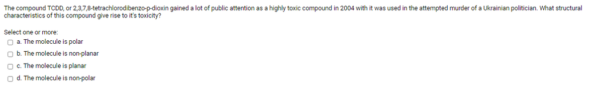 The compound TCDD, or 2,3,7,8-tetrachlorodibenzo-p-dioxin gained a lot of public attention as a highly toxic compound in 2004 with it was used in the attempted murder of a Ukrainian politician. What structural
characteristics of this compound give rise to it's toxicity?
Select one or more:
O a. The molecule is polar
O b. The molecule is non-planar
O c. The molecule is planar
O d. The molecule is non-polar
