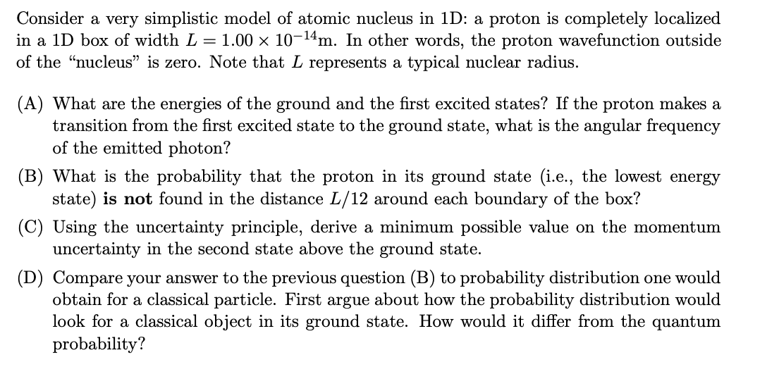 Consider a very simplistic model of atomic nucleus in 1D: a proton is completely localized
in a 1D box of width L = 1.00 × 10¬14m. In other words, the proton wavefunction outside
of the "nucleus" is zero. Note that L represents a typical nuclear radius.
(A) What are the energies of the ground and the first excited states? If the proton makes a
transition from the first excited state to the ground state, what is the angular frequency
of the emitted photon?
(B) What is the probability that the proton in its ground state (i.e., the lowest energy
state) is not found in the distance L/12 around each boundary of the box?
(C) Using the uncertainty principle, derive a minimum possible value on the momentum
uncertainty in the second state above the ground state.
(D) Compare your answer to the previous question (B) to probability distribution one would
obtain for a classical particle. First argue about how the probability distribution would
look for a classical object in its ground state. How would it differ from the quantum
probability?
