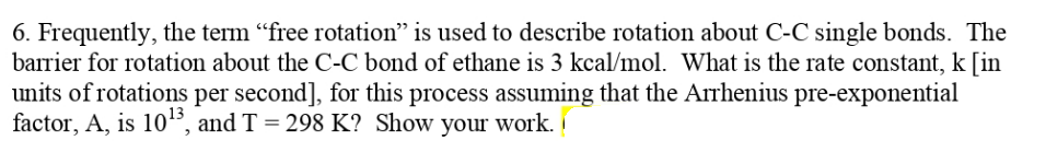 6. Frequently, the term "free rotation" is used to describe rotation about C-C single bonds. The
barrier for rotation about the C-C bond of ethane is 3 kcal/mol. What is the rate constant, k [in
units of rotations per second], for this process assuming that the Arrhenius pre-exponential
factor, A, is 105, and T = 298 K? Show your work.
13
