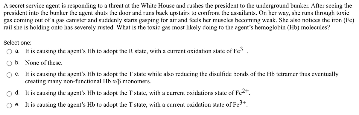 A secret service agent is responding to a threat at the White House and rushes the president to the underground bunker. After seeing the
president into the bunker the agent shuts the door and runs back upstairs to confront the assailants. On her way, she runs through toxic
gas coming out of a gas canister and suddenly starts gasping for air and feels her muscles becoming weak. She also notices the iron (Fe)
rail she is holding onto has severely rusted. What is the toxic gas most likely doing to the agent's hemoglobin (Hb) molecules?
Select one:
a. It is causing the agent's Hb to adopt the R state, with a current oxidation state of Fe3t.
b. None of these.
c. It is causing the agent's Hb to adopt the T state while also reducing the disulfide bonds of the Hb tetramer thus eventually
creating many non-functional Hb a/ß monomers.
d. It is causing the agent's Hb to adopt the T state, with a current oxidations state of Fe2+.
e. It is causing the agent's Hb to adopt the T state, with a current oxidation state of Fe3+.
