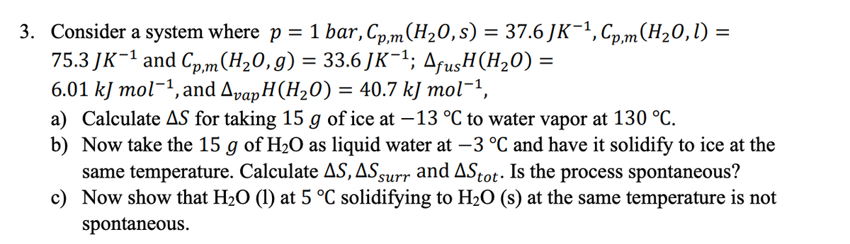 3. Consider a system where p = 1 bar, Cp,m(H20,s) = 37.6 JK-1, Cp,m(H20,l) =
75.3 JK-1 and Cp,m(H20,g) = 33.6 JK-1; AfusH(H20) =
6.01 kJ mol-1, and ApapH(H20) = 40.7 kJ mol-1,
a) Calculate AS for taking 15 g of ice at -13 °C to water vapor at 130 °C.
b) Now take the 15 g of H2O as liquid water at –3 °C and have it solidify to ice at the
same temperature. Calculate AS, ASsurr and AStot. Is the process spontaneous?
c) Now show that H2O (1) at 5 °C solidifying to H2O (s) at the same temperature is not
Auns,
spontaneous.
