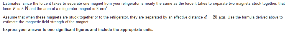 Estimates: since the force it takes to separate one magnet from your refrigerator is nearly the same as the force it takes to separate two magnets stuck together, that
force F is 5 N and the area of a refrigerator magnet is 8 cm?.
Assume that when these magnets are stuck together or to the refrigerator, they are separated by an effective distance d = 25 um. Use the formula derived above to
estimate the magnetic field strength of the magnet.
Express your answer to one significant figures and include the appropriate units.
