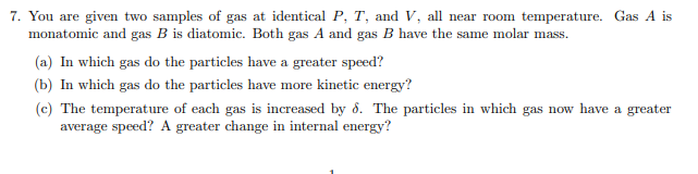 7. You are given two samples of gas at identical P, T, and V, all near room temperature. Gas A is
monatomic and gas B is diatomic. Both gas A and gas B have the same molar mass.
(a) In which gas do the particles have a greater speed?
(b) In which gas do the particles have more kinetic energy?
(c) The temperature of each gas is increased by 8. The particles in which gas now have a greater
average speed? A greater change in internal energy?
