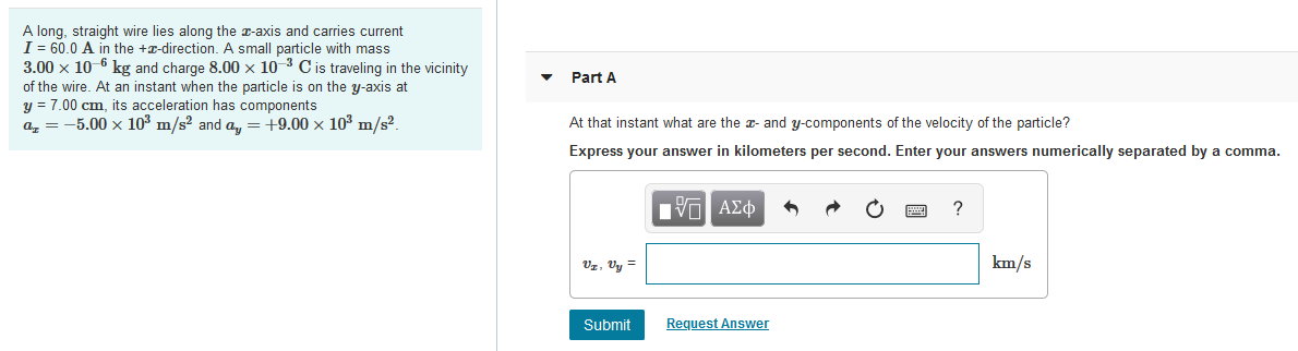 A long, straight wire lies along the r-axis and carries current
I = 60.0 A in the +x-direction. A small particle with mass
3.00 x 10-6 kg and charge 8.00 × 10-3 C is traveling in the vicinity
of the wire. At an instant when the particle is on the y-axis at
y = 7.00 cm, its acceleration has components
a, = -5.00 x 10³ m/s? and a, = 19.00 x 103 m/s².
Part A
At that instant what are the - and y-components of the velocity of the particle?
Express your answer in kilometers per second. Enter your answers numerically separated by a comma.
Vz, Vy =
km/s
Submit
Request Answer
