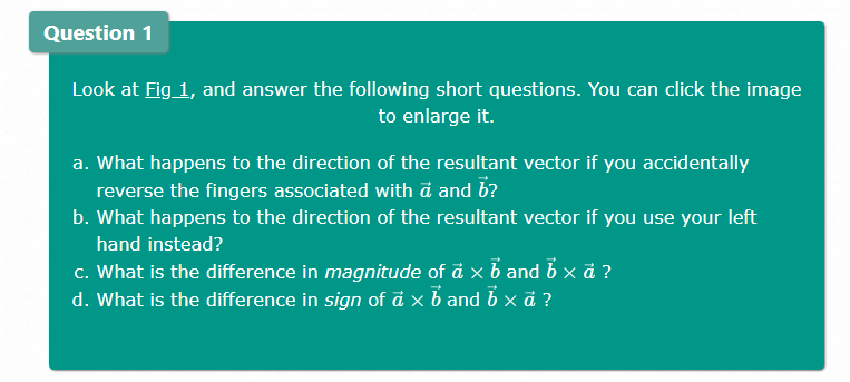 Question 1
Look at Fig 1, and answer the following short questions. You can click the image
to enlarge it.
a. What happens to the direction of the resultant vector if you accidentally
reverse the fingers associated with d and b?
b. What happens to the direction of the resultant vector if you use your left
hand instead?
c. What is the difference in magnitude of ä x b and b x ?
d. What is the difference in sign of á x b and b x ä ?
