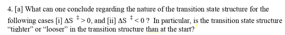 4. [a] What can one conclude regarding the nature of the transition state structure for the
following cases [i] AS *>
"tighter" or "looser" in the transition structure than at the start?
> 0, and [ii] AS +<0? In particular, is the transition state structure
