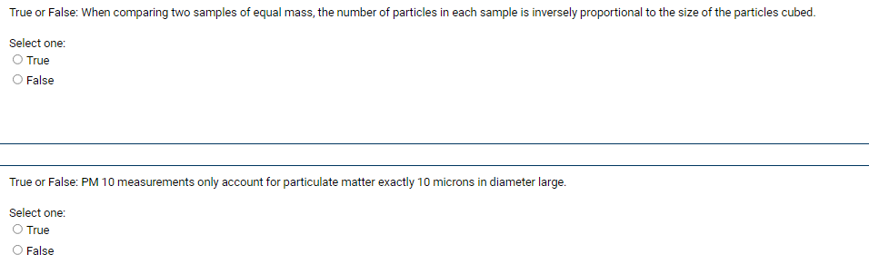 **True or False:**

**Question 1:** When comparing two samples of equal mass, the number of particles in each sample is inversely proportional to the size of the particles cubed.

_Select one:_

- True
- False

**Question 2:** PM 10 measurements only account for particulate matter exactly 10 microns in diameter large.

_Select one:_

- True
- False