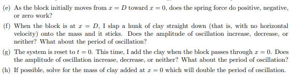 (e) As the block initially moves from r = D toward r = 0, does the spring force do positive, negative,
or zero work?
(f) When the block is at z = D, I slap a hunk of clay straight down (that is, with no horizontal
velocity) onto the mass and it sticks. Does the amplitude of oscillation increase, decrease, or
neither? What about the period of oscillation?
(g) The system is reset to t = 0. This time, I add the clay when the block passes through z = 0. Does
the amplitude of oscillation increase, decrease, or neither? What about the period of oscillation?
(h) If possible, solve for the mass of clay added at z = 0 which will double the period of oscillation.
