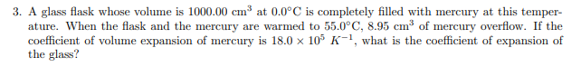 3. A glass flask whose volume is 1000.00 cm³ at 0.0°C is completely filled with mercury at this temper-
ature. When the flask and the mercury are warmed to 55.0°C, 8.95 cm³ of mercury overflow. If the
coefficient of volume expansion of mercury is 18.0 x 105 K-1, what is the coefficient of expansion of
the glass?
