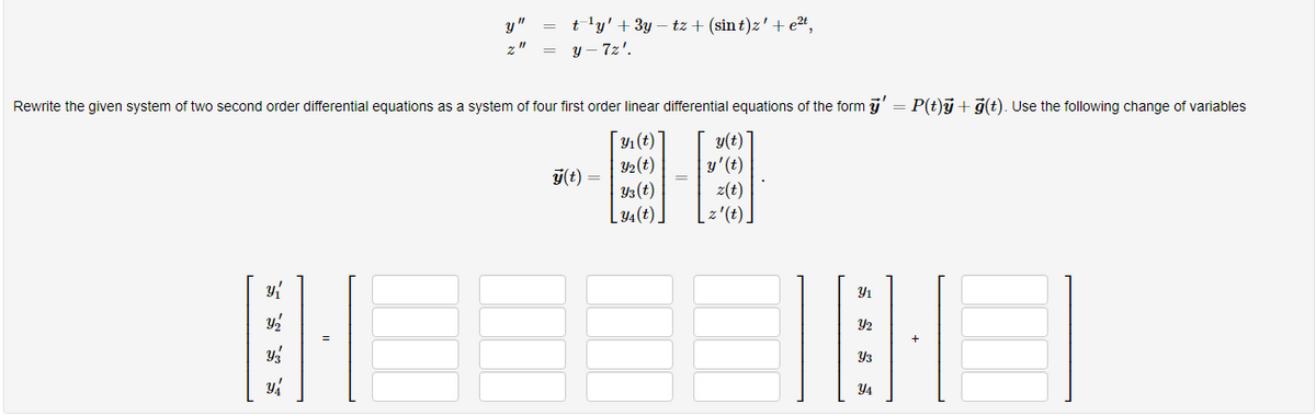 t 'y' + 3y – tz + (sin t)z'+ e²4,
y – 7z'.
y"
Rewrite the given system of two second order differential equations as a system of four first order linear differential equations of the form j' = P(t)ý + 7(t). Use the following change of variables
Y1(t)
y(t)
y'(t)
z(t)
z'(t)]
Y2(t)
y(t) =
Y3(t)
[4(t).
Y1
Y2
Y3
