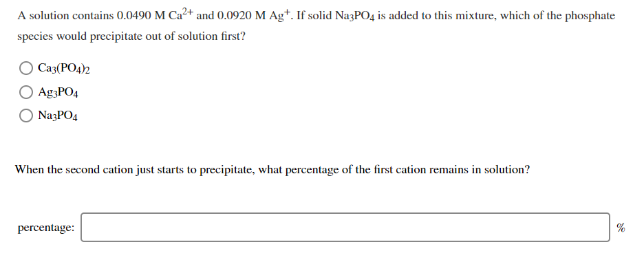 A solution contains 0.0490 M Ca2+ and 0.0920 M Ag+. If solid NazPO4 is added to this mixture, which of the phosphate
species would precipitate out of solution first?
О Саз (РОд)2
O Ag3PO4
NazPO4
When the second cation just starts to precipitate, what percentage of the first cation remains in solution?
percentage:
%
