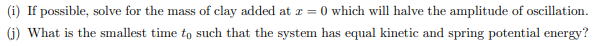 (i) If possible, solve for the mass of clay added at z = 0 which will halve the amplitude of oscillation.
(j) What is the smallest time to such that the system has equal kinetic and spring potential energy?
