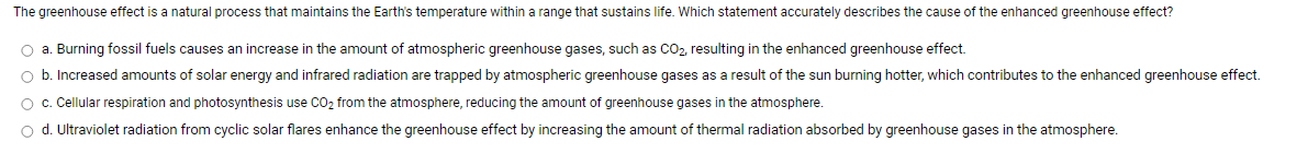 The greenhouse effect is a natural process that maintains the Earth's temperature within a range that sustains life. Which statement accurately describes the cause of the enhanced greenhouse effect?
O a. Burning fossil fuels causes an increase in the amount of atmospheric greenhouse gases, such as CO2, resulting in the enhanced greenhouse effect.
O b. Increased amounts of solar energy and infrared radiation are trapped by atmospheric greenhouse gases as a result of the sun burning hotter, which contributes to the enhanced greenhouse effect.
O c. Cellular respiration and photosynthesis use CO2 from the atmosphere, reducing the amount of greenhouse gases in the atmosphere.
o d. Ultraviolet radiation from cyclic solar flares enhance the greenhouse effect by increasing the amount of thermal radiation absorbed by greenhouse gases in the atmosphere.
