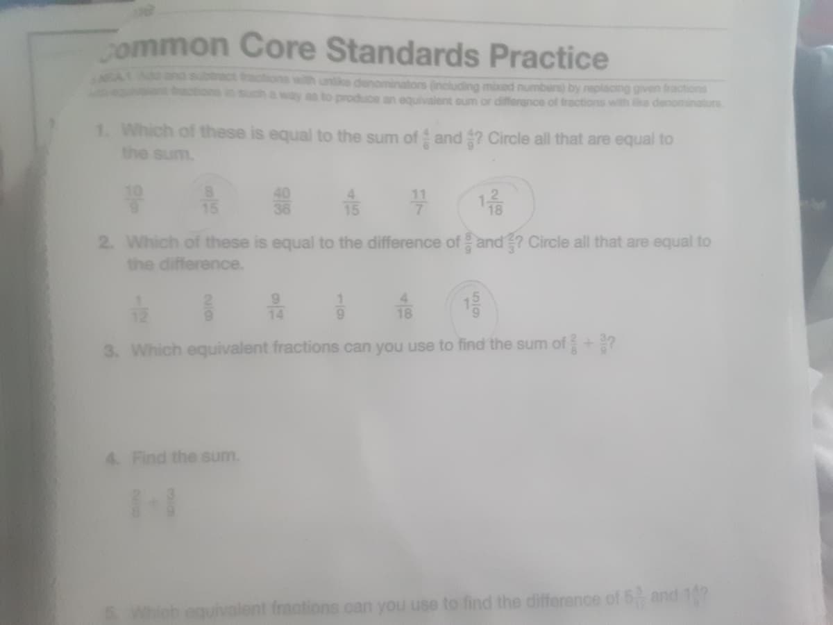 common Core Standards Practice
ract ract
with unlike denominators (inciluding mixed numbers) by replacoing given fractions
way as to produce an equivalent sum or differance of fractions with ike denominators
1. Which of these is equal to the sum of and ? Circle all that are equal to
the sum.
10
8.
15
40
36
4.
15
116
2. Which of these is equal to the difference of and? Circle all that are equal to
the difference.
14
18
3. Which equivalent fractions can you use to find the sum of+?
4. Find the sum.
eguivalent fractions can you use to find the difference of 5 and 17
