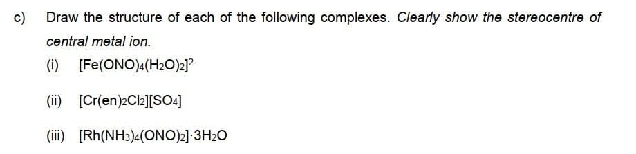 c)
Draw the structure of each of the following complexes. Clearly show the stereocentre of
central metal ion.
(i) [Fe(ONO)4(H2O)2]2-
(ii) [Cr(en)2Cl2][SO4]
(iii) [Rh(NH3)4(ONO)2] 3H2O