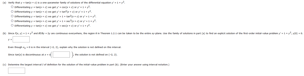 (a) Verify that y = tan(x + c) is a one-parameter family of solutions of the differential equation y' = 1 + y².
O Differentiating y =tan(x + c) we get y' = csc(x + c) or y' = 1 + y².
O Differentiating y = tan(x + c) we get y' = tan²(x + c) or y' = 1 + y².
O Differentiating y = tan(x + c) we get y' = 1 + tan²(x + c) or y' = 1 + y².
O Differentiating y = tan(x + c) we get y' = 1 + sec²(x + c) or y' = 1 + y².
O Differentiating y = tan(x + c) we get y' = sec(x + c) or y' = 1 + y².
(b) Since f(x, y) = 1 + y² and af/ay = 2y are continuous everywhere, the region R in Theorem 1.2.1 can be taken to be the entire xy-plane. Use the family of solutions in part (a) to find an explicit solution of the first-order initial-value problem y'= 1 + y², y(0) = 0.
y =
Even though x = 0 is in the interval (-2, 2), explain why the solution is not defined on this interval.
Since tan(x) is discontinuous at x = t
the solution is not defined on (-2, 2).
(c) Determine the largest interval I of definition for the solution of the initial-value problem in part (b). (Enter your answer using interval notation.)