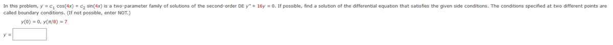In this problem, y = C₁ cos(4x) + C₂ sin(4x) is a two-parameter family of solutions of the second-order DE y" + 16y = 0. If possible, find a solution of the differential equation that satisfies the given side conditions. The conditions specified at two different points are
called boundary conditions. (If not possible, enter NOT.)
y(0) = 0, y(π/8)= 7
y =