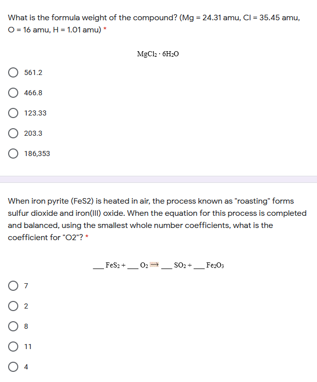 What is the formula weight of the compound? (Mg = 24.31 amu, Cl = 35.45 amu,
O = 16 amu, H = 1.01 amu) *
MgCl2 · 6H20
561.2
466.8
O 123.33
203.3
186,353
When iron pyrite (FeS2) is heated in air, the process known as "roasting" forms
sulfur dioxide and iron(III) oxide. When the equation for this process is completed
and balanced, using the smallest whole number coefficients, what is the
coefficient for "O2"? *
Fes2 +
O2
SO2 +
Fe2O3
7
8
11
O 4
