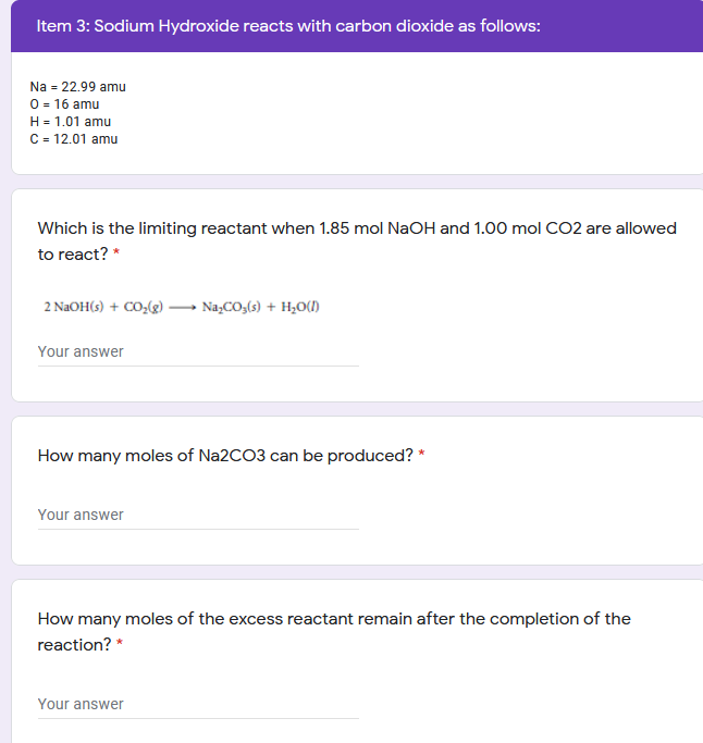 Item 3: Sodium Hydroxide reacts with carbon dioxide as follows:
Na = 22.99 amu
0= 16 amu
H = 1.01 amu
C= 12.01 amu
Which is the limiting reactant when 1.85 mol NaOH and 1.00 mol CO2 are allowed
to react? *
2 NaOH(s) + CO,(g) → Na,CO,(3) + H;O()
Your answer
How many moles of Na2CO3 can be produced? *
Your answer
How many moles of the excess reactant remain after the completion of the
reaction? *
Your answer
