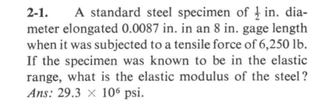 2-1.
A standard steel specimen of in. dia-
meter elongated 0.0087 in. in an 8 in. gage length
when it was subjected to a tensile force of 6,250 lb.
If the specimen was known to be in the elastic
range, what is the elastic modulus of the steel?
Ans: 29.3 x 106 psi.
