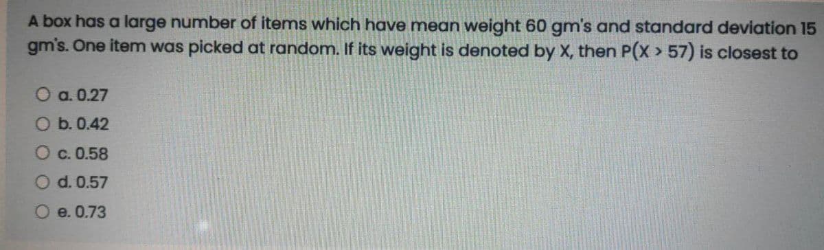 A box has a large number of items which have mean weight 60 gmn's and standard deviation 15
gm's. One item was picked at random. If its weight is denoted by X, then P(X > 57) is closest to
O a. 0.27
O b. 0.42
O c. 0.58
d. 0.57
e. 0.73
