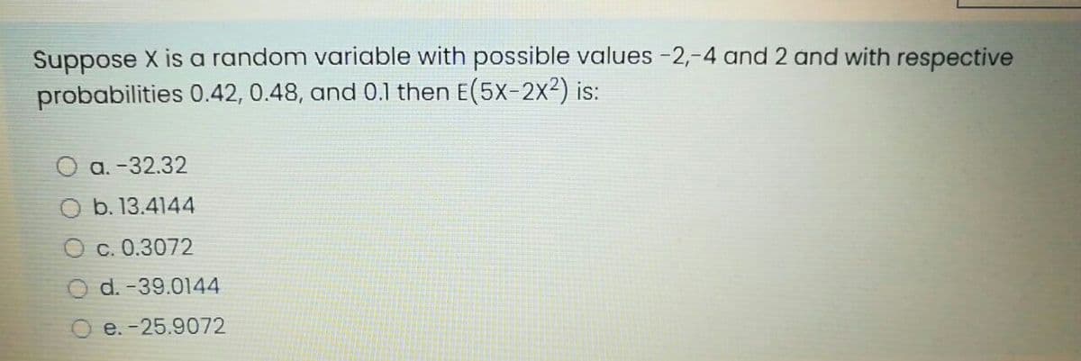 Suppose X is a random variable with possible values -2,-4 and 2 and with respective
probabilities 0.42, 0.48, and 0.1 then E(5x-2x²) is:
O a. -32.32
O b. 13.4144
O c. 0.3072
d. -39.0144
e. -25.9072
