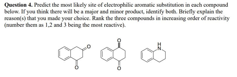 Question 4. Predict the most likely site of electrophilic aromatic substitution in each compound
below. If you think there will be a major and minor product, identify both. Briefly explain the
reason(s) that you made your choice. Rank the three compounds in increasing order of reactivity
(number them as 1,2 and 3 being the most reactive).
of of as