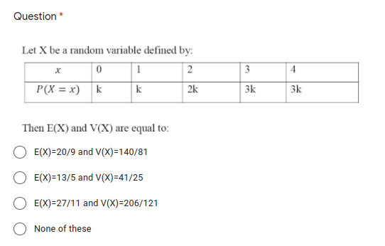 Question *
Let X be a random variable defined by:
3
4
P(X = x) k
3k
k
2k
3k
Then E(X) and V(X) are equal to:
E(X)=20/9 and V(X)=140/81
E(X)=13/5 and V(X)=41/25
E(X)=27/11 and V(X)=206/121
None of these
2.
