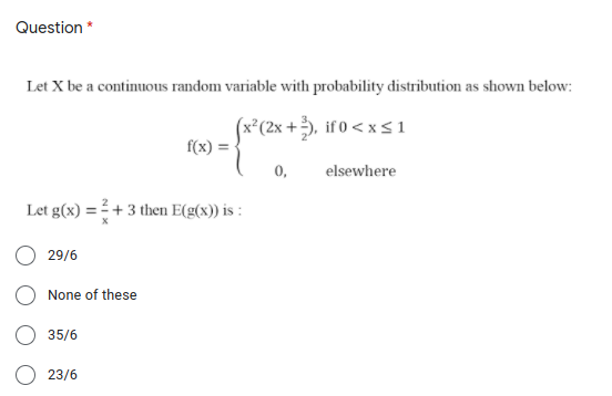 Question *
Let X be a continuous random variable with probability distribution as shown below:
(x*(2x +), if 0 < x sı
f(x)
0,
elsewhere
Let g(x) = + 3 then E(g(x)) is :
29/6
None of these
35/6
O 23/6
