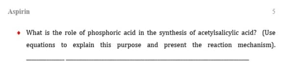 5
Aspirin
◆ What is the role of phosphoric acid in the synthesis of acetylsalicylic acid? (Use
equations to explain this purpose and present the reaction mechanism).