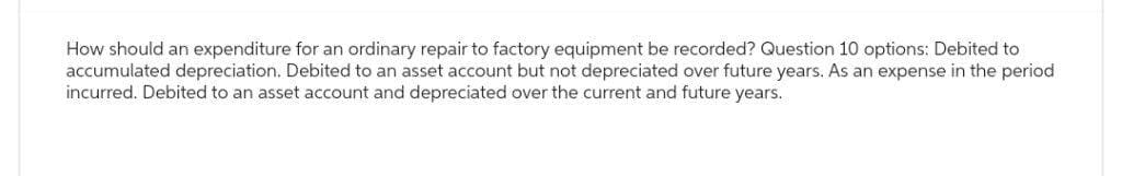 How should an expenditure for an ordinary repair to factory equipment be recorded? Question 10 options: Debited to
accumulated depreciation. Debited to an asset account but not depreciated over future years. As an expense in the period
incurred. Debited to an asset account and depreciated over the current and future years.