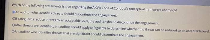 Which of the following statements is true regarding the AICPA Code of Conduct's conceptual framework approach?
An auditor who identifies threats should discontinue the engagement.
Olf safeguards reduce threats to an acceptable level, the auditor should discontinue the engagement.
OAfter threats are identified, an auditor should apply safeguards to determine whether the threat can be reduced to an acceptable level.
OAn auditor who identifies threats that are significant should discontinue the engagement.