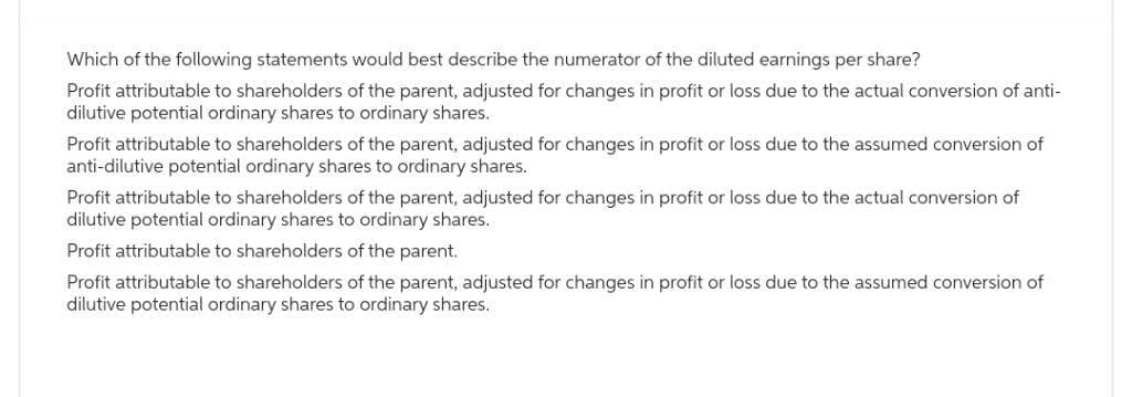 Which of the following statements would best describe the numerator of the diluted earnings per share?
Profit attributable to shareholders of the parent, adjusted for changes in profit or loss due to the actual conversion of anti-
dilutive potential ordinary shares to ordinary shares.
Profit attributable to shareholders of the parent, adjusted for changes in profit or loss due to the assumed conversion of
anti-dilutive potential ordinary shares to ordinary shares.
Profit attributable to shareholders of the parent, adjusted for changes in profit or loss due to the actual conversion of
dilutive potential ordinary shares to ordinary shares.
Profit attributable to shareholders of the parent.
Profit attributable to shareholders of the parent, adjusted for changes in profit or loss due to the assumed conversion of
dilutive potential ordinary shares to ordinary shares.