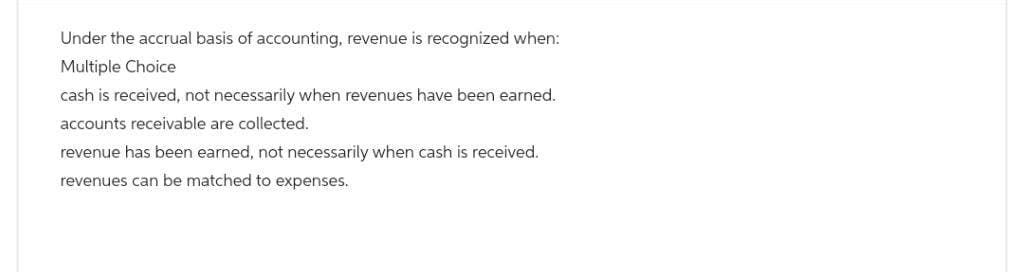 Under the accrual basis of accounting, revenue is recognized when:
Multiple Choice
cash is received, not necessarily when revenues have been earned.
accounts receivable are collected.
revenue has been earned, not necessarily when cash is received.
revenues can be matched to expenses.