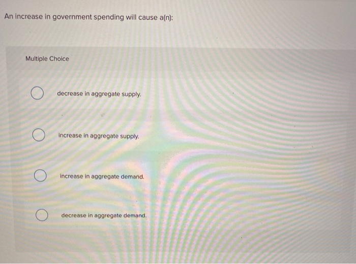 An increase in government spending will cause a(n):
Multiple Choice
decrease in aggregate supply.
increase in aggregate supply.
increase in aggregate demand.
decrease in aggregate demand.