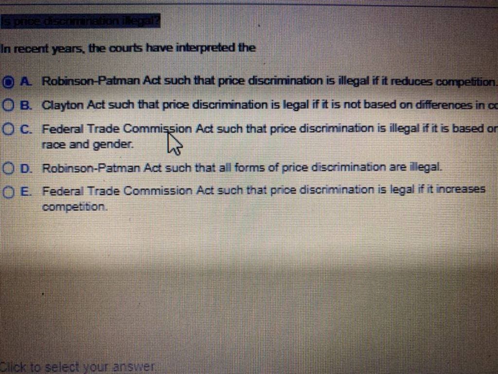 s price discrimination ilegai?
In recent years, the courts have interpreted the
O B.
A Robinson-Patman Act such that price discrimination is illegal if it reduces competition.
Clayton Act such that price discrimination is legal if it is not based on differences in co
Federal Trade Commission Act such that price discrimination is illegal if it is based or
race and gender.
OC.
O D. Robinson-Patman Act such that all forms of price discrimination are illegal.
OE. Federal Trade Commission Act such that price discrimination is legal if it increases
competition.
Click to select your answer.