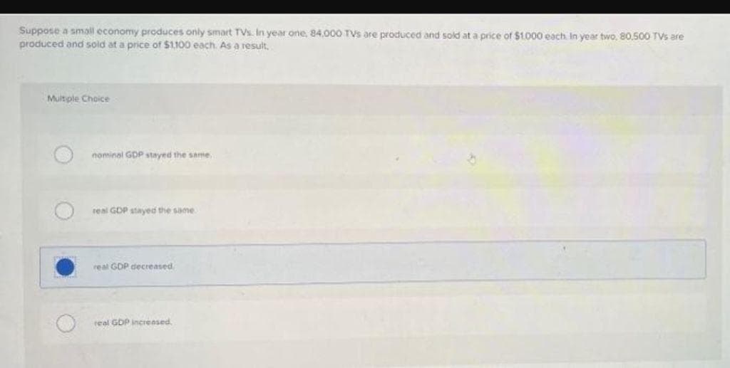Suppose a small economy produces only smart TVs. In year one, 84,000 TVs are produced and sold at a price of $1.000 each. In year two, 80,500 TVs are
produced and sold at a price of $1,100 each. As a result,
Multiple Choice
nominal GDP stayed the same,
real GDP stayed the same.
real GDP decreased
real GDP increased.