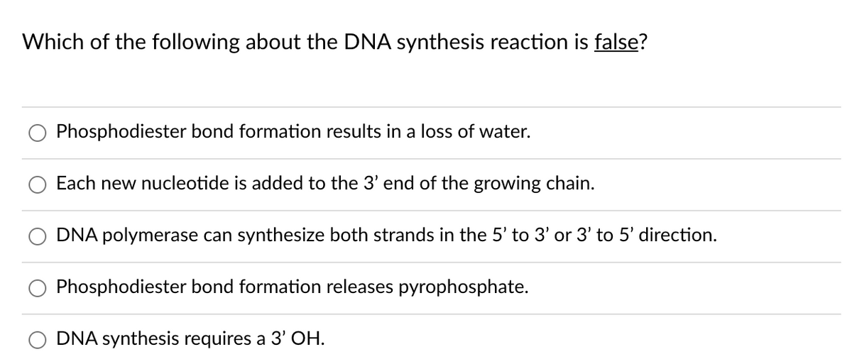 Which of the following about the DNA synthesis reaction is false?
Phosphodiester bond formation results in a loss of water.
Each new nucleotide is added to the 3' end of the growing chain.
DNA polymerase can synthesize both strands in the 5' to 3' or 3' to 5' direction.
Phosphodiester bond formation releases pyrophosphate.
DNA synthesis requires a 3' OH.
