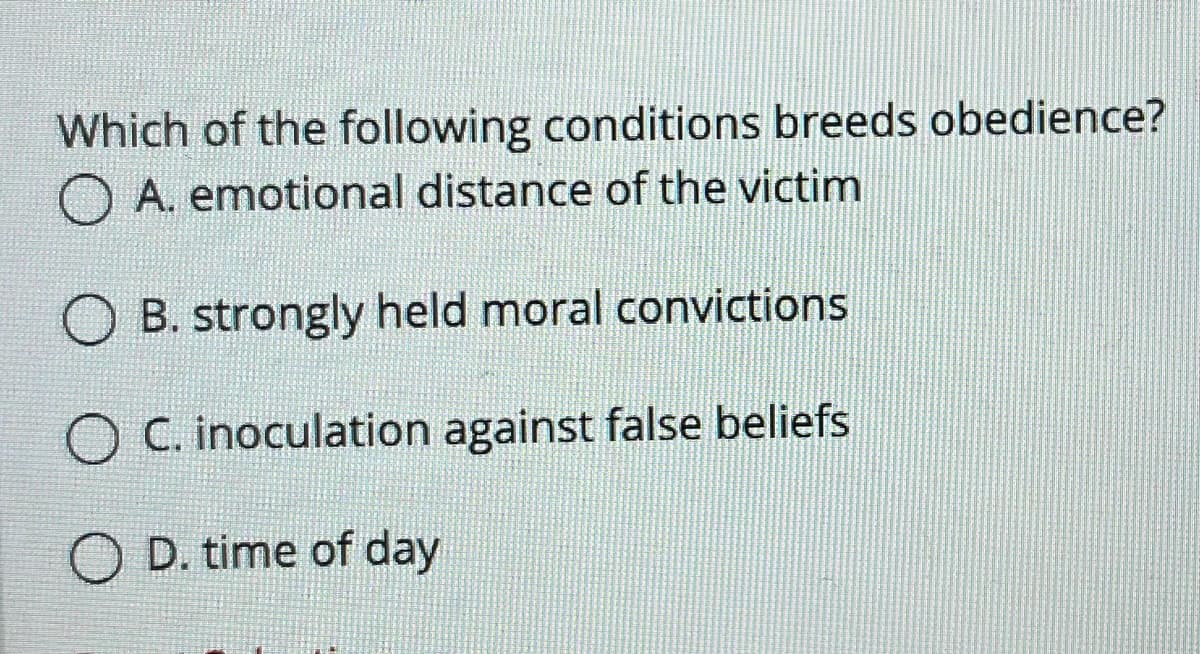 Which of the following conditions breeds obedience?
A. emotional distance of the victim
O B. strongly held moral convictions
O C. inoculation against false beliefs
O D. time of day
