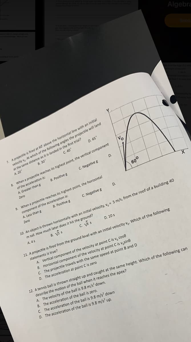 Algebra
7. A projectile is fired at 60 above the horizontal line with an initial
velocity v. At which of the following angles the projectile will land
at the same distance as it is landed in the first trial?
A. 20
D. 45*
C. 40
B. 30
Vo
8. When a projectile reaches its highest point, the vertical component
of the acceleration is:
A. Greater thang
D.
B. Positive g
C. Negative g
Zero
600
9. When a projectile reaches its highest point, the horizontal
component of the acceleration is:
A. Less than g
B. Positive g
C. Negative g
D.
Zero
10. An object is thrown horizontally with an initial velocity, v. = 5 m/s, from the roof of a building 40
m tall. How much later does it hit the ground?
B. V5 s
C. Vs s
A. 4 s
D. 10 s
11. A projectile is fired from the ground level with an initial velocity v,. Which of the following
statements is true?
A. Vertical component of the velocity at point C is v, cose
B. Horizontal component of the velocity at point C is v,sine
C. The projectile travels with the same speed at point B and D
D. The acceleration at point C is zero
12. A tennis ball is thrown straight up and caught at the same height. Which of the following can
describe the motion of the ball when it reaches the apex?
A. The velocity of the ball is 9.8 m/s? down.
B. The acceleration of the ball is zero.
C. The acceleration of the ball is 9.8 m/s down
D. The acceleration of the ball is 9.8 m/s up.
