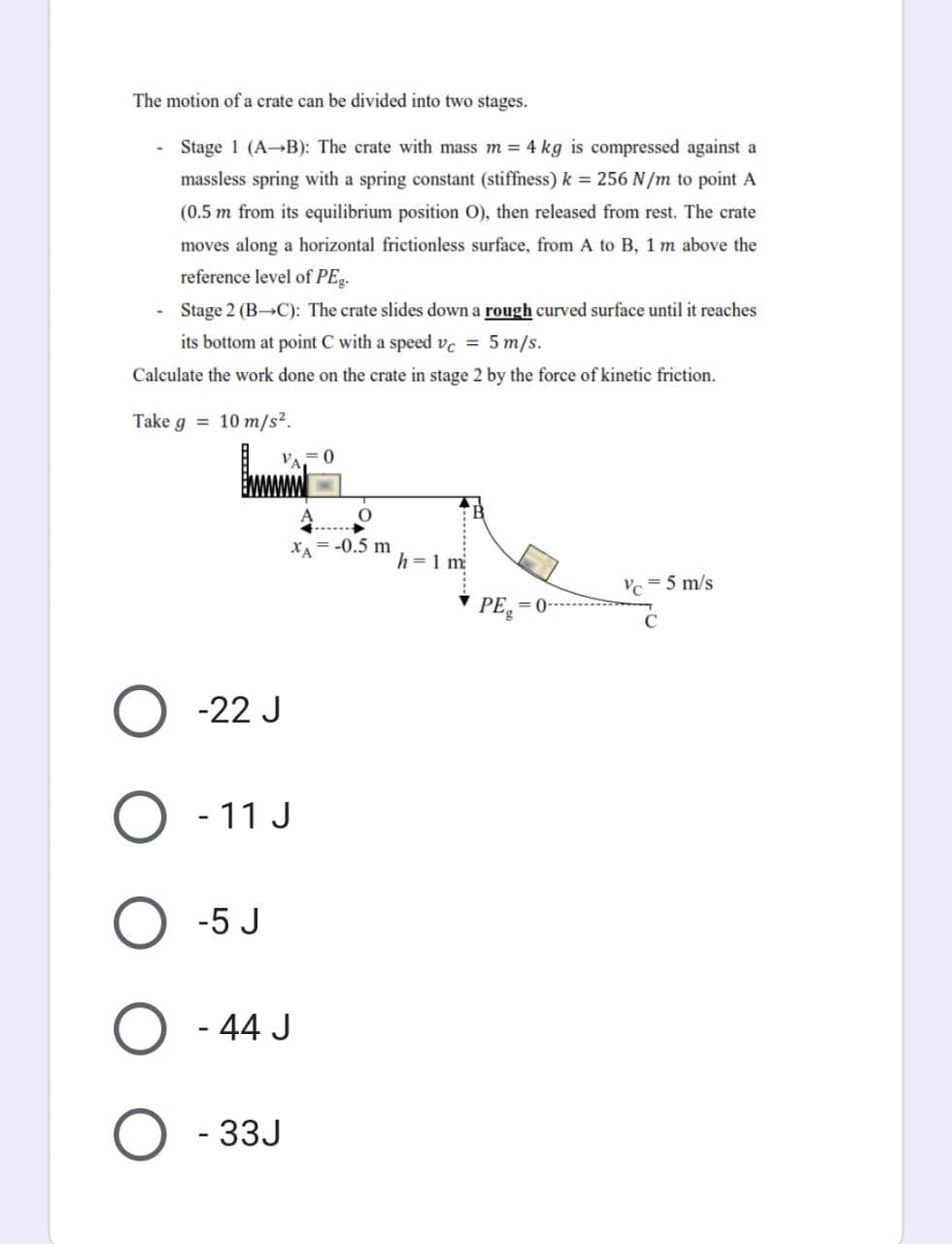 The motion of a crate can be divided into two stages.
Stage 1 (A-B): The crate with mass m = 4 kg is compressed against a
massless spring with a spring constant (stiffness) k = 256 N/m to point A
(0.5 m from its equilibrium position O), then released from rest. The crate
moves along a horizontal frictionless surface, from A to B, 1 m above the
reference level of PEg.
Stage 2 (B-C): The crate slides down a rough curved surface until it reaches
its bottom at point C with a speed vc = 5 m/s.
Calculate the work done on the crate in stage 2 by the force of kinetic friction.
Take g = 10 m/s².
VA
0
= -0.5 m
h = 1 m
Vc = 5 m/s
ХА
-22 J
O - 11 J
O -5 J
O - 44 J
O-33J
PE
= 0-