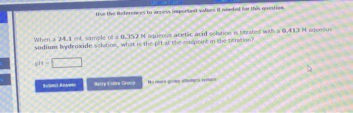 Q
Q
When a 24.1 ml sample of a 0.352 M aqueous acetic acid solution is titrated with a 0.413 M aqueous
sodium hydroxide solution, what is the pH at the midpoint in the titration?
PH
Rew ew Topic
Use the References to access important values if needed for this question.
Submit Answer
Retry Entire Group
No more group attempts remain