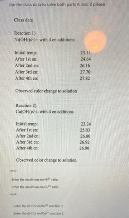 Use the class data to solve both parts A and B please
Class data
Reaction 1)
Ni(OH:)6^2+ with 4 en additions
Part
Initial temp:
After 1st en:
After 2nd en:
After 3rd en:
After 4th en:
Observed color change to solution
Reaction 2)
Cu(OH2)6^2+with 4 en additions
Initial temp:
After 1st en:
After 2nd en:
After 3rd en:
After 4th en:
Part A)
Observed color change to solution
Enter the maximum en/Ni2+ ratio
Enter the maximum en/Cu²+ ratio
Enter the AH for en/Ni2+ reaction 1
Enter the AH for en/Cu2+ reaction 1
23.11
24.64
26.16
27.70
27.82
23.24
25.03
26.80
26.92
26.90