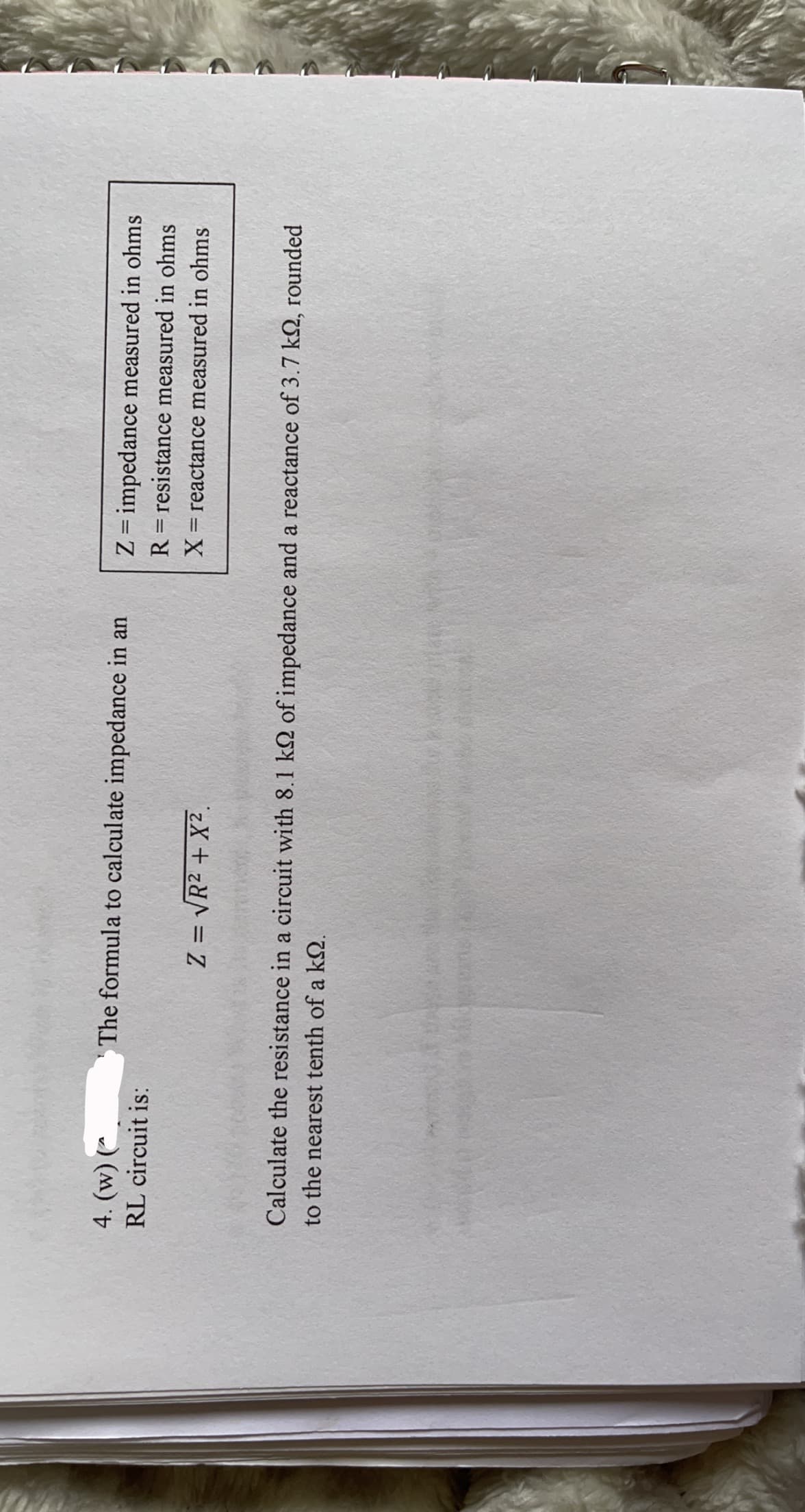 4. (w) (*
The formula to calculate impedance in an
Z = impedance measured in ohms
RL circuit is:
R = resistance measured in ohms
|
X= reactance measured in ohms
Z = VR2 + X2.
Calculate the resistance in a circuit with 8.1 kQ of impedance and a reactance of 3.7 kQ, rounded
to the nearest tenth of a kQ.
