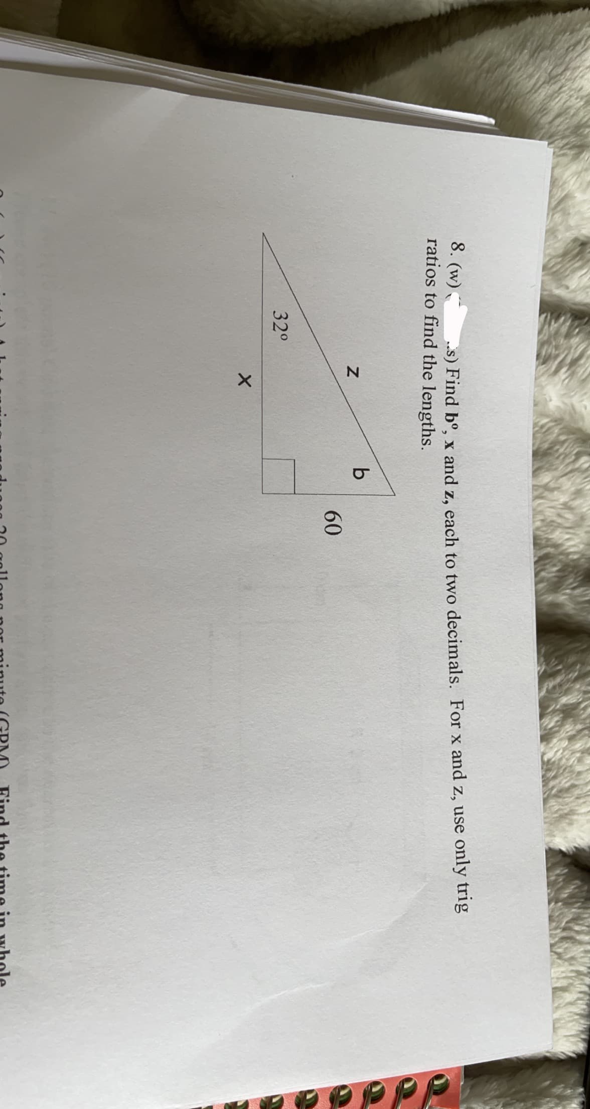 ### Trigonometry Problem Solving

**Problem Statement:**

Given a right triangle with one of the angles measuring 32 degrees.

1. Label the sides and angles as follows:
   - b: the length of the side adjacent to the 32-degree angle
   - x: the length of the side opposite to the 32-degree angle
   - z: the length of the hypotenuse
   - The remaining angle (that isn't 90 degrees) is labeled as 32 degrees.

2. Assign the side lengths:
   - The hypotenuse (z) forms the hypotenuse of the triangle.
   - The length of the adjacent side (b) lies next to the 32-degree angle.
   - The length of the opposite side (x) lies opposite to the 32-degree angle.
   
3. The remaining information provided is a right-angle denoted by a small square in the corner.

**Tasks:**

- Use trigonometric ratios (sine, cosine, and tangent) to find the following lengths each to two decimal places:
  - b: Adjacent to the 32-degree angle.
  - x: Opposite to the 32-degree angle.
  - z: The hypotenuse of the triangle.

**Trigonometric Formulas:**

To find the length of each side, we can use the following formulas:
1. \( \cos(\theta) = \frac{\text{adjacent}}{\text{hypotenuse}} \)
2. \( \sin(\theta) = \frac{\text{opposite}}{\text{hypotenuse}} \)
3. \( \tan(\theta) = \frac{\text{opposite}}{\text{adjacent}} \)

Since angle \(\theta = 32^\circ\):

1. **To find the hypotenuse (z):**
   - Use either the sine or cosine function depending on which side length you have.
   
2. **To find the adjacent side (b):**
   - \( b = z \cdot \cos(32^\circ) \)

3. **To find the opposite side (x):**
   - \( x = z \cdot \sin(32^\circ) \)

Note: Typically, if no initial side length is given, often a length ratio or unit measure may be assumed to apply trigonometric rules. If additional information such as initial side lengths is available, apply