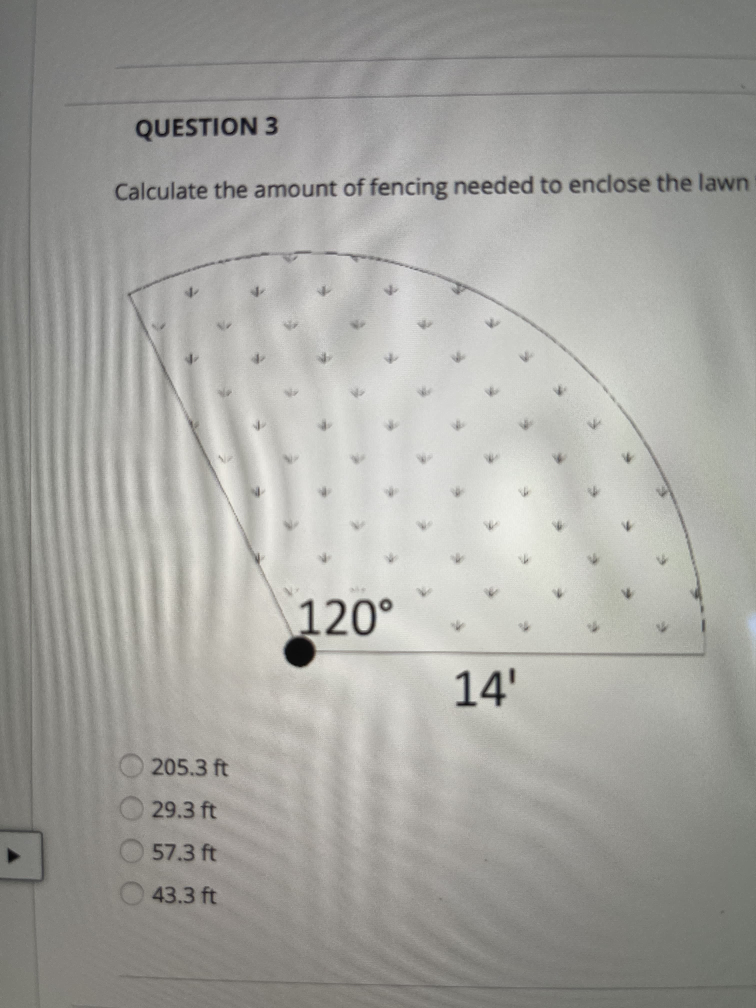 ### Question 3

**Calculate the amount of fencing needed to enclose the lawn.**

The diagram shows a Sector of a Circle.

- **Central Angle**: 120°
- **Radius**: 14 ft

**Options:**
- 205.3 ft
- 29.3 ft
- 57.3 ft
- 43.3 ft
