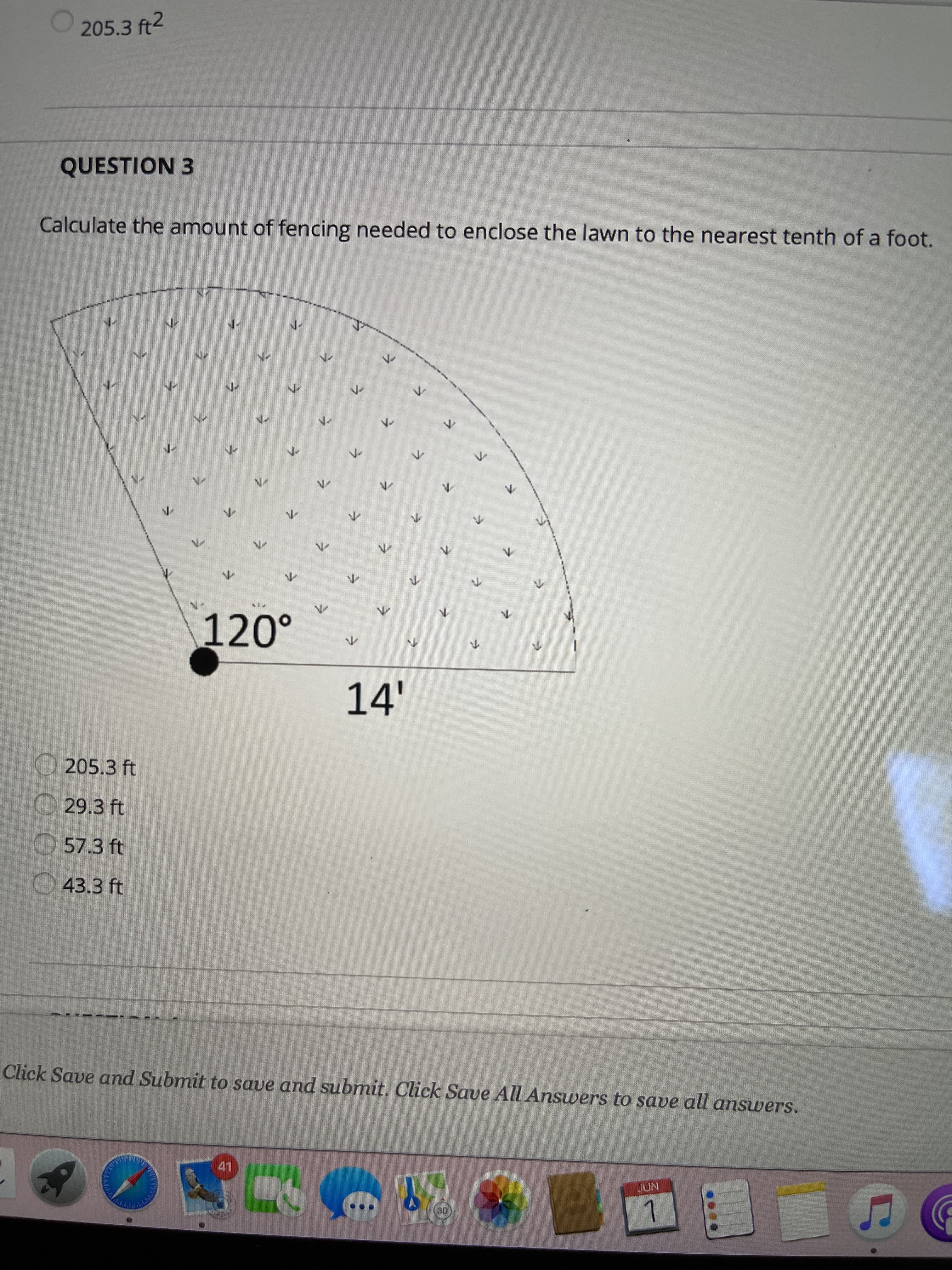 ### Geometry Practice Problem: Calculating Fencing Length

**Question 3**

Calculate the amount of fencing needed to enclose the lawn to the nearest tenth of a foot. 

**Diagram Explanation:**
The diagram shows a sector of a circle with a central angle of 120 degrees and a radius of 14 feet. The sector is shaded to indicate the enclosed area.

**Diagram Details:**
- Central angle: 120°
- Radius: 14 feet

**Answer Options:**
- 205.3 ft
- 29.3 ft
- 57.3 ft
- 43.3 ft

To calculate the amount of fencing needed:
1. Compute the length of the arc.
2. Add the length of the two radii (which represent the straight edges of the sector).

**Formula for Arc Length (L) of a Sector:**
\[ L = 2\pi r \times \left(\frac{\theta}{360}\right) \]
where:
- \( r \) = radius of the circle = 14 feet
- \( \theta \) = central angle in degrees = 120°

Calculate the arc length:
\[ L = 2\pi \times 14 \times \left(\frac{120}{360}\right) \]
\[ L = 2\pi \times 14 \times \left(\frac{1}{3}\right) \]
\[ L \approx 29.32 \text{ feet} \]

Add the lengths of the two radii:
\[ \text{Total fencing} = L + 2r \]
\[ \text{Total fencing} = 29.32 + 2 \times 14 \]
\[ \text{Total fencing} = 29.32 + 28 \]
\[ \text{Total fencing} = 57.32 \]

Rounded to the nearest tenth, the amount of fencing needed is:
\[ 57.3 \text{ feet} \]

**Correct Answer:** 57.3 ft

Please click "Save and Submit" to save and submit your answer. Click "Save All Answers" to save all answers.