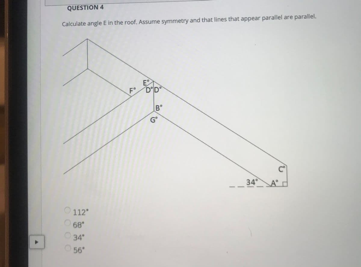 QUESTION 4
Calculate angle E in the roof. Assume symmetry and that lines that appear parallel are parallel.
E
F° DD°
B°
G°
34°
A°
112
68"
34°
56
