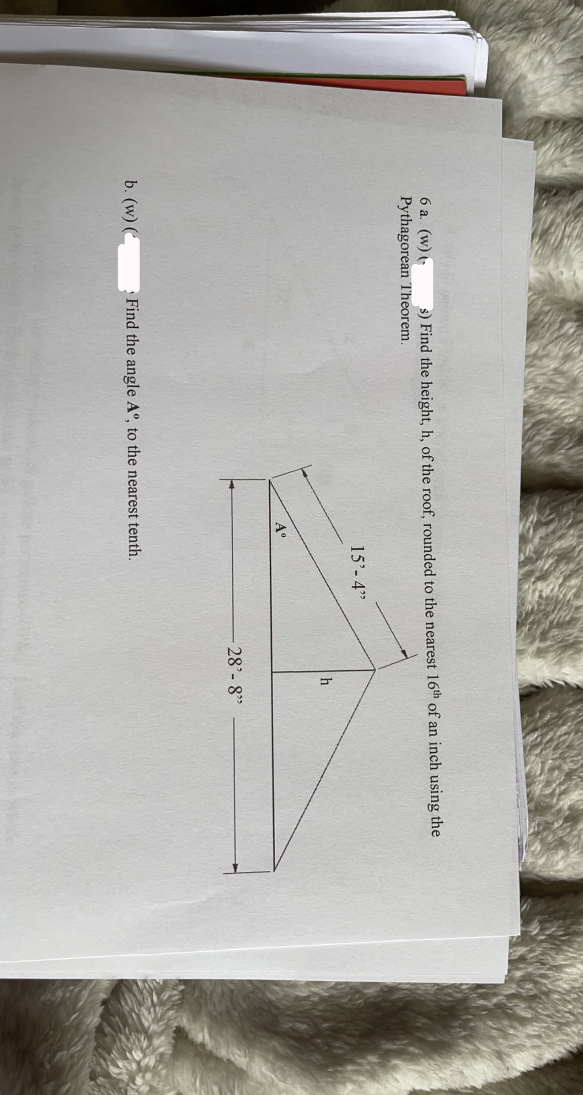 ### Educational Content on Roof Geometry & the Pythagorean Theorem

#### Problem Statement and Diagram Interpretation

**Question:**

a. Find the height, \(h\), of the roof, rounded to the nearest 1/16th of an inch using the Pythagorean Theorem.

b. Find the angle \(A\degree\), to the nearest tenth.

#### Diagram Description:

The provided diagram is a right triangle with the following dimensions and labels:

- Hypotenuse: 15 feet 4 inches
- Base: 28 feet 8 inches
- Height: \(h\) (to be determined)
- Angle \(A\degree\) (to be determined)

#### Steps to Solve:

1. **Using the Pythagorean Theorem to Find \(h\):**

   The Pythagorean Theorem states \(a^2 + b^2 = c^2\), where \(c\) is the hypotenuse, and \(a\) and \(b\) are the other two sides of a right triangle.
   - Convert the dimensions to the same unit (inches for better precision):
     - 28 feet 8 inches = \(28 \times 12 + 8 = 344\) inches
     - 15 feet 4 inches = \(15 \times 12 + 4 = 184\) inches
   
   - Apply the Pythagorean Theorem:
     \[
     h^2 + 344^2 = 184^2
     \]
     \[
     h^2 = 184^2 - 344^2
     \]
     \[
     h = \sqrt{184^2 - 344^2}
     \]

2. **Finding Angle \(A\degree\):**

   Use trigonometric ratios such as tangent, sine, or cosine.
   \[
   \sin(A) = \frac{\text{opposite}}{\text{hypotenuse}} = \frac{h}{184}
   \]
   \[
   A = \arcsin\left(\frac{h}{184}\right)
   \]

**Note:** For precise solving, use a scientific calculator to determine numerical values and round your answers as specified in the question.