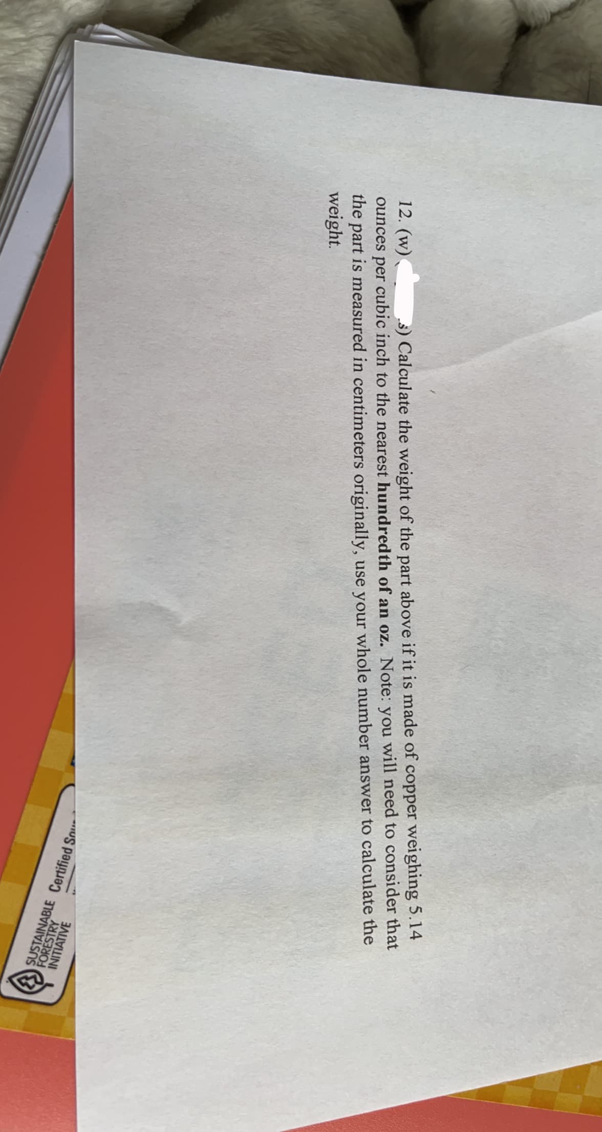12. (w)
ounces per cubic inch to the nearest hundredth of an oz. Note: you will need to consider that
the part is measured in centimeters originally, use your whole number answer to calculate the
weight.
s) Calculate the weight of the part above if it is made of copper weighing 5.14
INITIATIVE
FORESTRY
SUSTAINABLE Certified So
